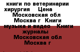 книги по ветеринарии (хирургия) › Цена ­ 1 000 - Московская обл., Москва г. Книги, музыка и видео » Книги, журналы   . Московская обл.,Москва г.